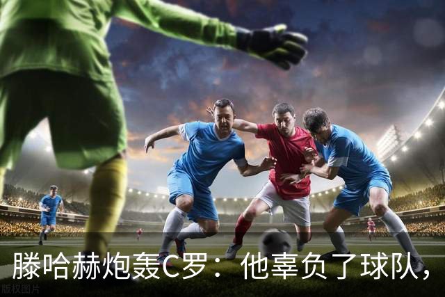 滕哈赫炮轰C罗：他辜负了球队，也辜负了我
